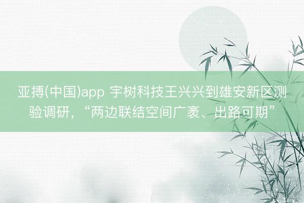 亚搏(中国)app 宇树科技王兴兴到雄安新区测验调研，“两边联结空间广袤、出路可期”