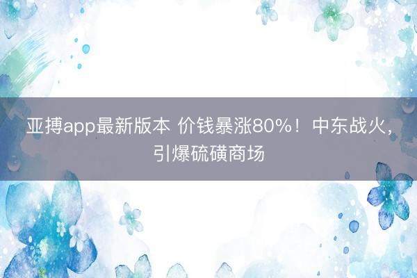 亚搏app最新版本 价钱暴涨80%！中东战火，引爆硫磺商场