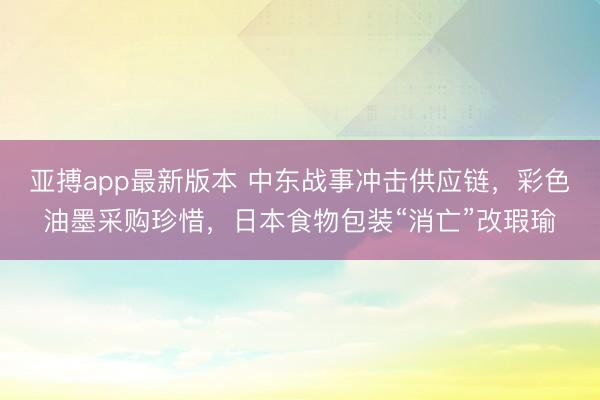 亚搏app最新版本 中东战事冲击供应链,彩色油墨采购珍惜,日本食物包装“消亡”改瑕瑜