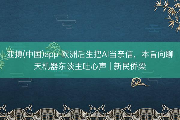 亚搏(中国)app 欧洲后生把AI当亲信，本旨向聊天机器东谈主吐心声 | 新民侨梁