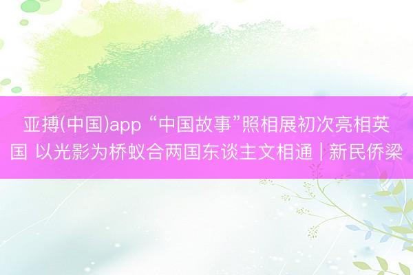 亚搏(中国)app “中国故事”照相展初次亮相英国 以光影为桥蚁合两国东谈主文相通 | 新民侨梁