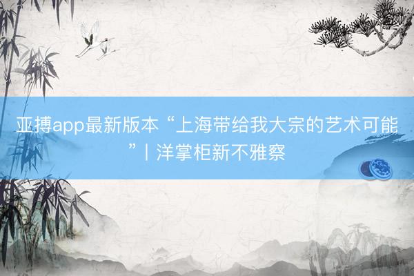 亚搏app最新版本 “上海带给我大宗的艺术可能”丨洋掌柜新不雅察