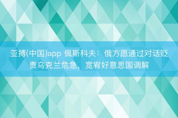 亚搏(中国)app 佩斯科夫：俄方愿通过对话贬责乌克兰危急，宽宥好意思国调解