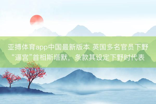 亚搏体育app中国最新版本 英国多名官员下野“逼宫”首相斯塔默,条款其设定下野时代表