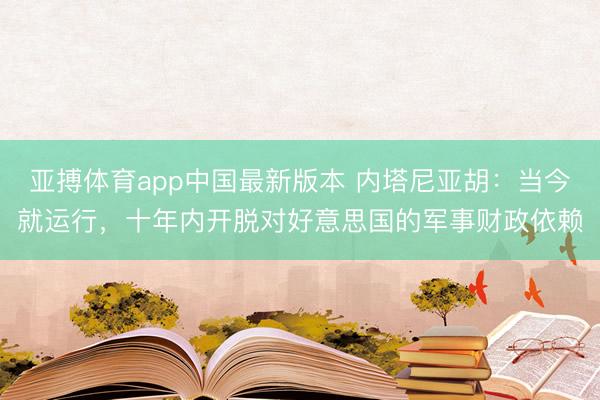 亚搏体育app中国最新版本 内塔尼亚胡:当今就运行,十年内开脱对好意思国的军事财政依赖