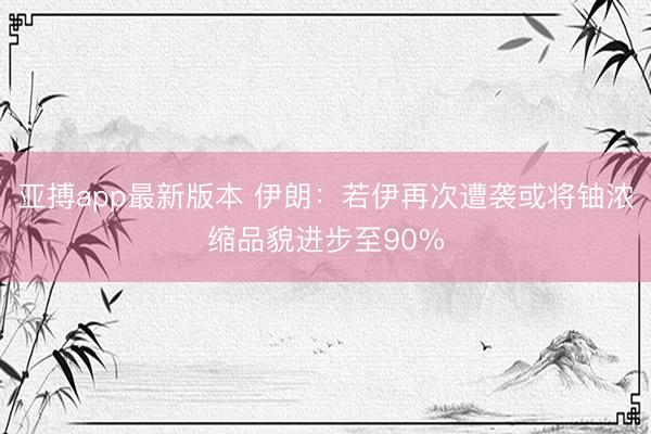 亚搏app最新版本 伊朗:若伊再次遭袭或将铀浓缩品貌进步至90%