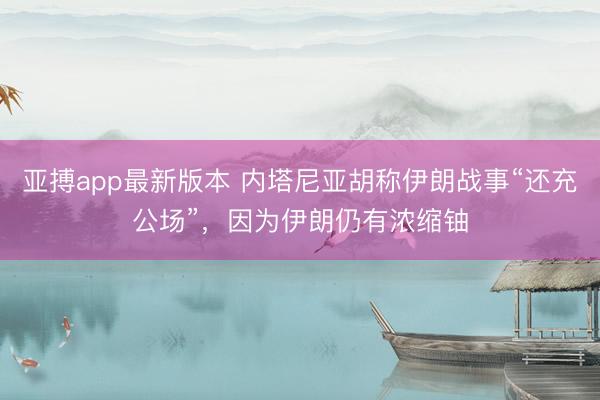 亚搏app最新版本 内塔尼亚胡称伊朗战事“还充公场”,因为伊朗仍有浓缩铀