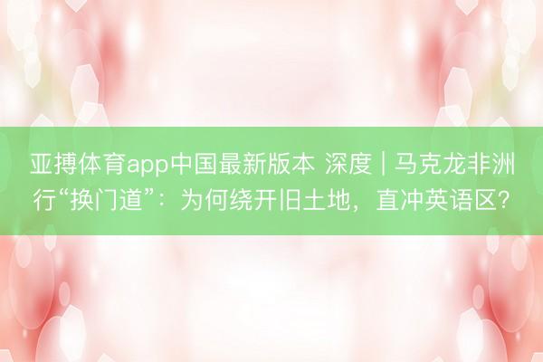 亚搏体育app中国最新版本 深度 | 马克龙非洲行“换门道”:为何绕开旧土地,直冲英语区?