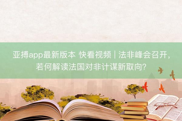 亚搏app最新版本 快看视频 | 法非峰会召开，<a href=