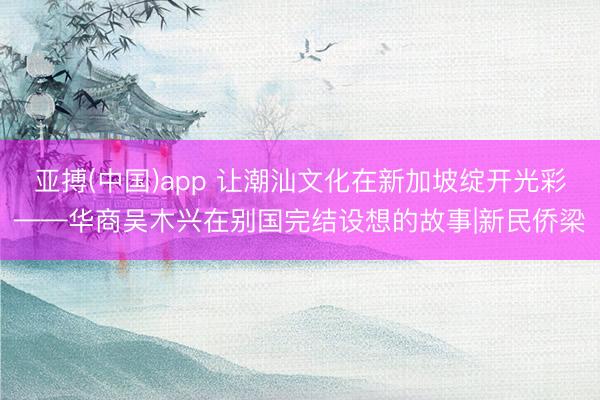 亚搏(中国)app 让潮汕文化在新加坡绽开光彩——华商吴木兴在别国完结设想的故事|新民侨梁