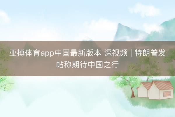 亚搏体育app中国最新版本 深视频 | 特朗普发帖称期待中国之行