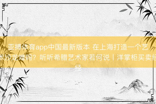 亚搏体育app中国最新版本 在上海打造一个艺术沙龙难吗？听听希腊艺术家若何说丨洋掌柜买卖经