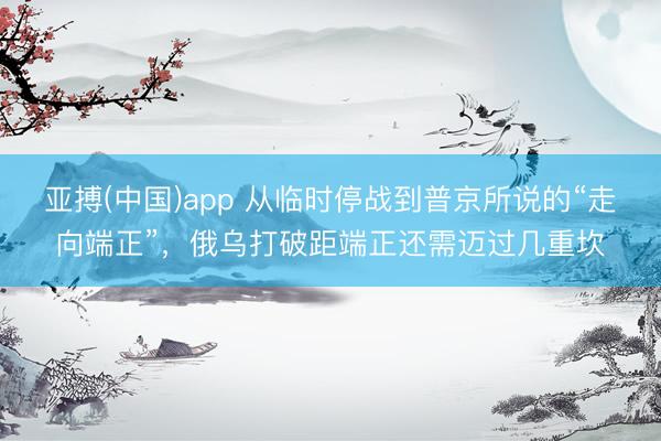 亚搏(中国)app 从临时停战到普京所说的“走向端正”，俄乌打破距端正还需迈过几重坎