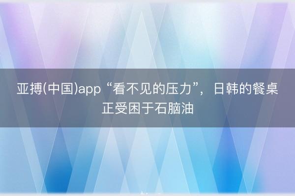 亚搏(中国)app “看不见的压力”,日韩的餐桌正受困于石脑油