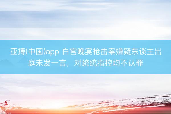 亚搏(中国)app 白宫晚宴枪击案嫌疑东谈主出庭未发一言,对统统指控均不认罪