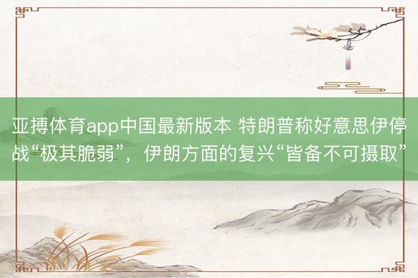亚搏体育app中国最新版本 特朗普称好意思伊停战“极其脆弱”，伊朗方面的复兴“皆备不可摄取”