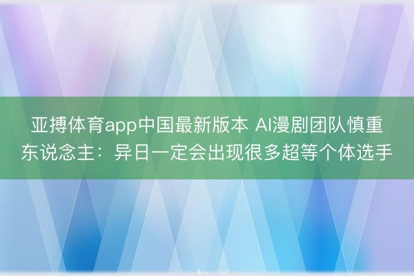 亚搏体育app中国最新版本 AI漫剧团队慎重东说念主：异日一定会出现很多超等个体选手