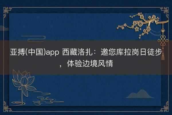 亚搏(中国)app 西藏洛扎：邀您库拉岗日徒步，体验边境风情