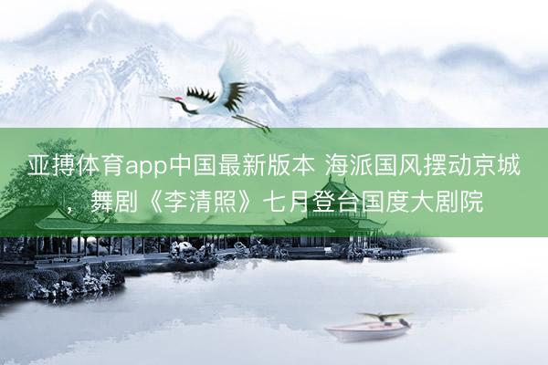 亚搏体育app中国最新版本 海派国风摆动京城，舞剧《李清照》七月登台国度大剧院