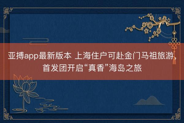 亚搏app最新版本 上海住户可赴金门马祖旅游，首发团开启“真香”海岛之旅
