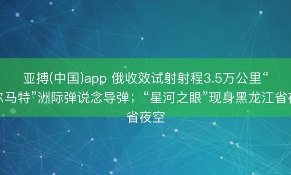 亚搏(中国)app 俄收效试射射程3.5万公里“萨尔马特”洲际弹说念导弹;“星河之眼”现身黑龙江省夜空