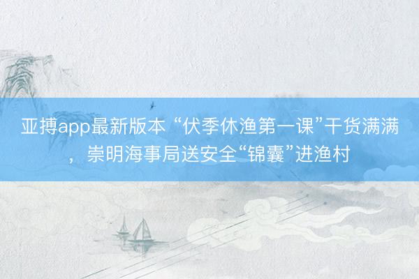亚搏app最新版本 “伏季休渔第一课”干货满满,崇明海事局送安全“锦囊”进渔村