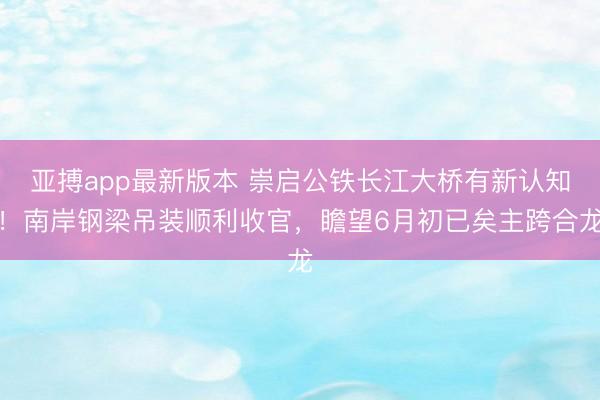 亚搏app最新版本 崇启公铁长江大桥有新认知!南岸钢梁吊装顺利收官,瞻望6月初已矣主跨合龙