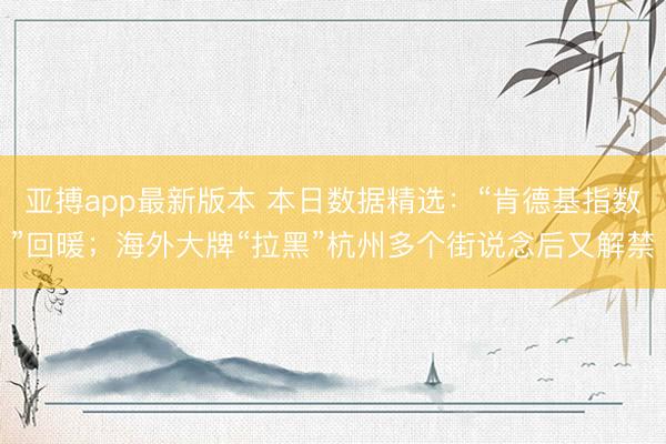 亚搏app最新版本 本日数据精选:“肯德基指数”回暖;海外大牌“拉黑”杭州多个街说念后又解禁