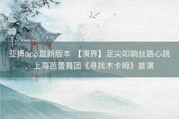 亚搏app最新版本 【演界】足尖叩响丝路心跳，上海芭蕾舞团《寻找木卡姆》首演