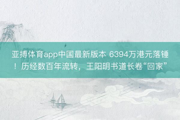 亚搏体育app中国最新版本 6394万港元落锤!历经数百年流转,王阳明书道长卷“回家”