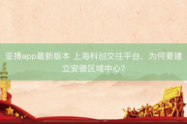 亚搏app最新版本 上海科创交往平台,为何要建立安徽区域中心?