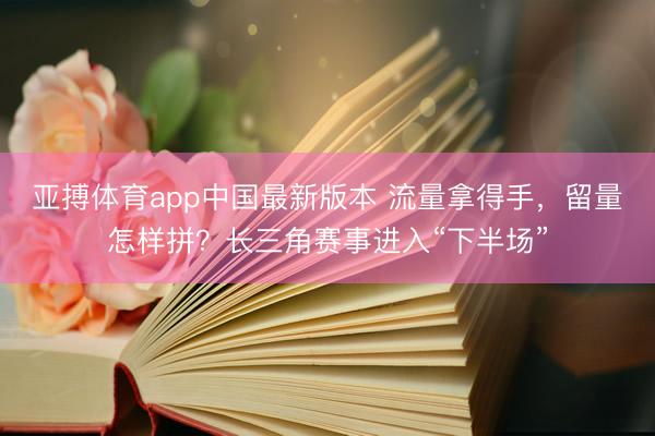亚搏体育app中国最新版本 流量拿得手，留量怎样拼？长三角赛事进入“下半场”