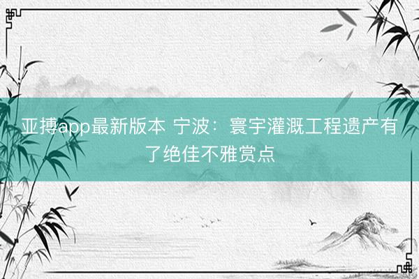 亚搏app最新版本 宁波:寰宇灌溉工程遗产有了绝佳不雅赏点