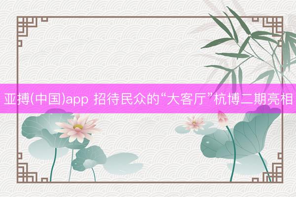 亚搏(中国)app 招待民众的“大客厅”杭博二期亮相