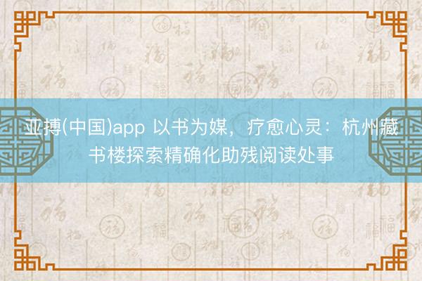 亚搏(中国)app 以书为媒,疗愈心灵:杭州藏书楼探索精确化助残阅读处事
