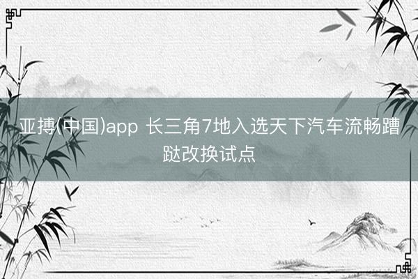 亚搏(中国)app 长三角7地入选天下汽车流畅蹧跶改换试点