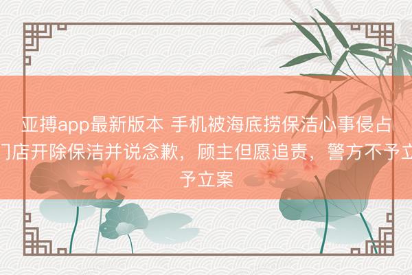 亚搏app最新版本 手机被海底捞保洁心事侵占,门店开除保洁并说念歉,顾主但愿追责,警方不予立案