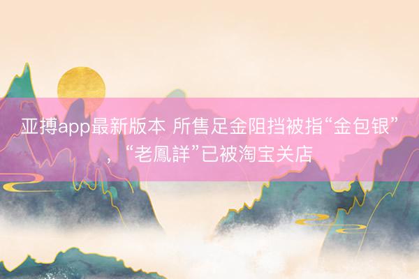 亚搏app最新版本 所售足金阻挡被指“金包银”，“老鳳詳”已被淘宝关店