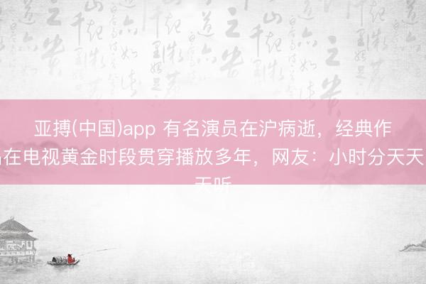 亚搏(中国)app 有名演员在沪病逝，经典作品在电视黄金时段贯穿播放多年，网友：小时分天天听