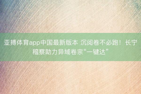 亚搏体育app中国最新版本 沉阅卷不必跑!长宁稽察助力异域卷宗“一键达”