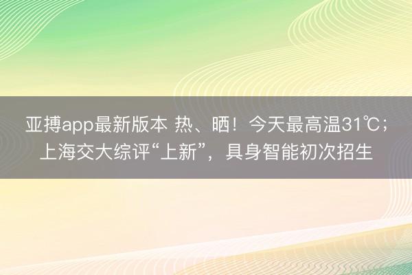 亚搏app最新版本 热、晒!今天最高温31℃;上海交大综评“上新”,具身智能初次招生
