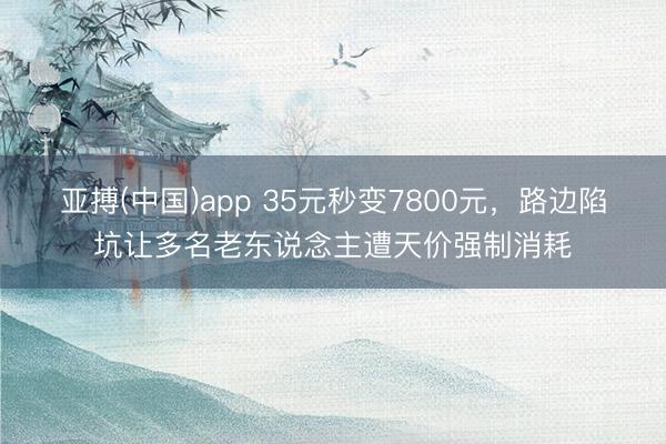 亚搏(中国)app 35元秒变7800元,路边陷坑让多名老东说念主遭天价强制消耗