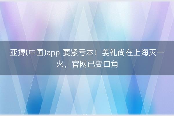 亚搏(中国)app 要紧亏本!姜礼尚在上海灭一火,官网已变口角