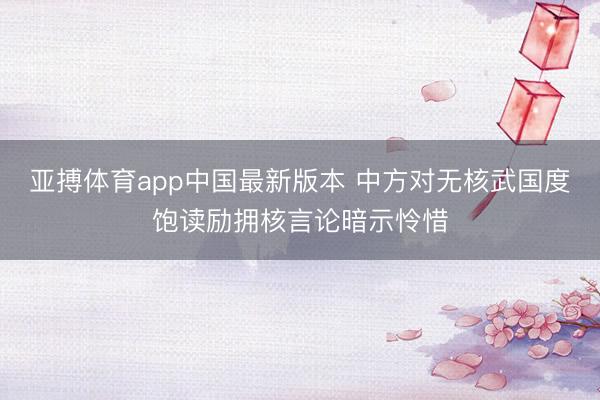 亚搏体育app中国最新版本 中方对无核武国度饱读励拥核言论暗示怜惜