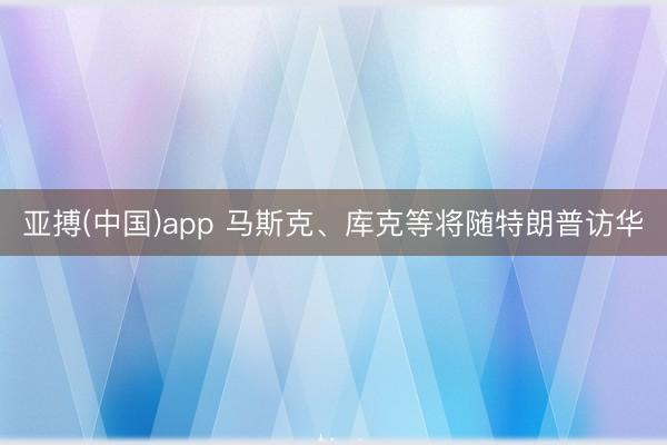 亚搏(中国)app 马斯克、库克等将随特朗普访华