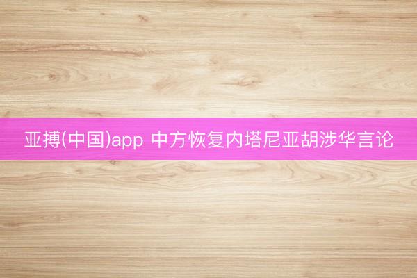 亚搏(中国)app 中方恢复内塔尼亚胡涉华言论