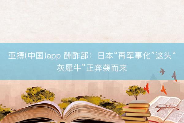 亚搏(中国)app 酬酢部:日本“再军事化”这头“灰犀牛”正奔袭而来