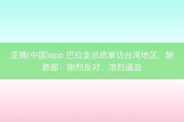 亚搏(中国)app 巴拉圭总统窜访台湾地区，酬酢部：刚烈反对、浓烈逼迫