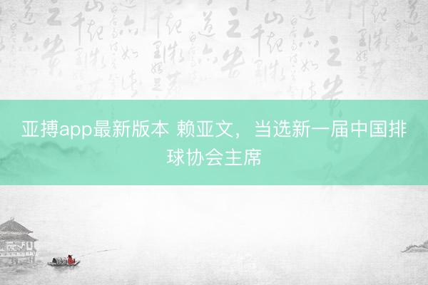 亚搏app最新版本 赖亚文,当选新一届中国排球协会主席