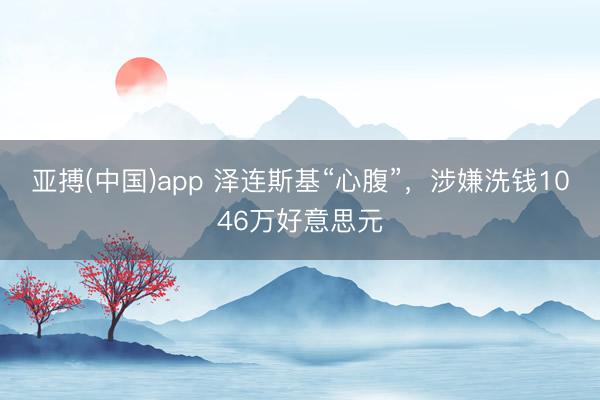 亚搏(中国)app 泽连斯基“心腹”,涉嫌洗钱1046万好意思元